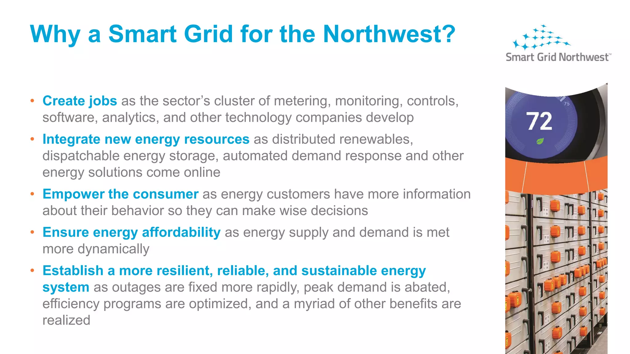 Why a Smart Grid for the Northwest?
• Create jobs as the sector’s cluster of metering, monitoring, controls,
software, analytics, and other technology companies develop
• Integrate new energy resources as distributed renewables,
dispatchable energy storage, automated demand response and other
energy solutions come online
• Empower the consumer as energy customers have more information
about their behavior so they can make wise decisions
• Ensure energy affordability as energy supply and demand is met
more dynamically
• Establish a more resilient, reliable, and sustainable energy
system as outages are fixed more rapidly, peak demand is abated,
efficiency programs are optimized, and a myriad of other benefits are
realized
 