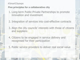 #SmartCityexpo
Five principles for a collaborative city

1.  Long-term Public-Private Partnerships to promote
    innovation and investment

2.  Integration of services into cost-effective contracts

3.  Align the city councils' interests with those of citizens
    and suppliers

4.  Citizens to be engaged in service delivery and
    recognised for their participation

5.  Public service providers to deliver real social value
 