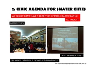 2. CIVIC AGENDA FOR SMATER CITIES 
WE REALLY DON’T HAVE A TRADITION OF PUBLIC PARTICIPATION 
ALTHOUGHT! 
CAFFE MEETING’S 
CAN A WATER CHANNEL BE IN THE HART OF THE COMMUNITY? 
CREATE ARENAS FOR DEBATE 
http://contrapontepedonalnocanalcentral.blogs.sapo.pt/ 
 