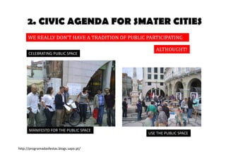 2. CIVIC AGENDA FOR SMATER CITIES 
WE REALLY DON’T HAVE A TRADITION OF PUBLIC PARTICIPATION 
ALTHOUGHT! 
USE THE PUBLIC SPACE 
CELEBRATING PUBLIC SPACE 
MANIFESTO FOR THE PUBLIC SPACE 
http://programadasfestas.blogs.sapo.pt/ 
 