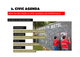 2. CIVIC AGENDA 
WHY DO WE NEED A CIVIC AGENDA (IN PORTUGAL)? 
WE NEED ACTION AND HOPE! 
DEMOCRACY 
PREVENT CAPTURE OF PUBLIC INTEREST 
ENVIROMENT 
CONTROL EMISSIONS / CLIMATE CHANGE 
SOCIAL 
HEALTH, SOLIDARITY, INCLUSIVE 
ECONOMY 
GROWTH AND CREATE JOBS 
 