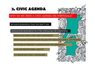 2. CIVIC AGENDA 
WHY DO WE NEED A CIVIC AGENDA (IN PORTUGAL)? 
WE HAVE RESOURCES THAT WE DON’T USE 
REDISCOVER RESOURCES IN CITIES (DEVALUED OR UNKNOWN) 
KNOWLEDGE ABOUT CITIES AND ITS RESOURCES 
SPACES VACANT UNDERUTILIZED OR (AND NOT BUILT BUILT, PUBLIC AND PRIVATE) 
NETWORKS OF PROXIMITY (ORGANIZATIONS AND EQUIPMENT) 
CIVIC AND INSTITUTIONAL CAPACITY 
ICT INFRASTRUCTURES / KNOWLEDGE 
 