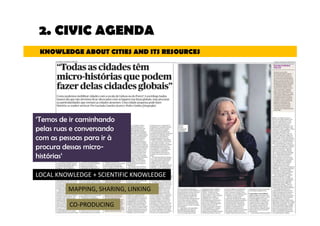 2. CIVIC AGENDA 
KNOWLEDGE ABOUT CITIES AND ITS RESOURCES 
‘Temos de ir caminhando 
pelas ruas e conversando 
com as pessoas para ir à 
procura dessas micro-histórias‘ 
LOCAL KNOWLEDGE + SCIENTIFIC KNOWLEDGE 
MAPPING, SHARING, LINKING 
CO-PRODUCING 
 