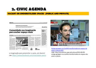 VACANT OR UNDERUTILIZED SPACES (PUBLIC AND PRIVATE) 
a imaginação para preencher o vazio, em Aveiro! 
LINK: https://www.facebook.com/vivacidade.aveiro 
Antiga garagem na Covilhã transformada em espaço de 
arte e cultura (SIC) 
LINK: http://sicnoticias.sapo.pt/cultura/2014-06-09- 
antiga-garagem-na-covilha-transformada-em-espaco-de-arte- 
e-cultura 
2. CIVIC AGENDA 
 
