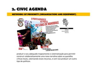 2. CIVIC AGENDA 
NETWORKS OF PROXIMITY (ORGANIZATIONS AND EQUIPMENT) 
produzir o seu adequado mapeamento e sistematização para permitir 
construir colaborativamente uma nova narrativa sobre as questões 
críticas locais, valorizando esses recursos, e com isso produzir um outro 
tipo de políticas. 
 