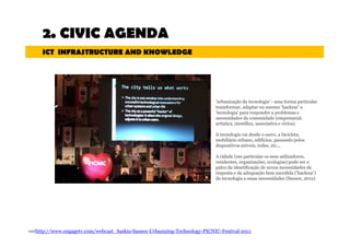2. CIVIC AGENDA 
ICT INFRASTRUCTURE AND KNOWLEDGE 
'urbanização da tecnologia' - uma forma particular 
transformar, adaptar ou mesmo ‘hackear’ a 
'tecnologia' para responder a problemas e 
necessidades da comunidade (empresarial, 
artística, científica, associativa e cívica). 
A tecnologia vai desde o carro, a bicicleta, 
mobiliário urbano, edifícios, passando pelos 
dispositivosmóveis, redes, etc.., 
A cidade (em particular os seus utilizadores, 
residentes, organizações, ecologias) pode ser o 
palco da identificação de novas necessidades de 
resposta e da adequação bem sucedida ('hackear') 
da tecnologia a essas necessidades (Sassen, 2012) 
verhttp://www.engagetv.com/webcast_Saskia-Sassen-Urbanizing-Technology-PICNIC-Festival-2011 
 