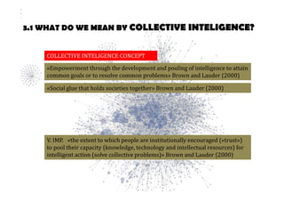 3.1 WHAT DO WE MEAN BY COLLECTIVE INTELIGENCE? 
COLLECTIVE INTELIGENCE CONCEPT 
«Empowerment through the development and pooling of intelligence to attain 
common goals or to resolve common problems» Brown and Lauder (2000) 
«Social glue that holds societies together» Brown and Lauder (2000) 
V. IMP. «the extent to which people are institutionally encouraged («trust») 
to pool their capacity (knowledge, technology and intellectual resources) for 
intelligent action (solve collective problems)» Brown and Lauder (2000) 
 