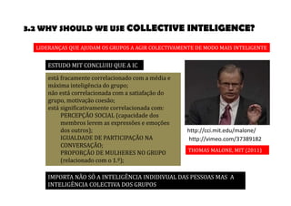 3.2 WHY SHOULD WE USE COLLECTIVE INTELIGENCE? 
LIDERANÇAS QUE AJUDAM OS GRUPOS A AGIR COLECTIVAMENTE DE MODO MAIS INTELIGENTE 
http://cci.mit.edu/malone/ 
http://vimeo.com/37389182 
THOMAS MALONE, MIT (2011) 
ESTUDO MIT CONCLUIU QUE A IC 
está fracamente correlacionado com a média e 
máxima inteligência do grupo; 
não está correlacionada com a satiafação do 
grupo, motivação coesão; 
está significativamente correlacionada com: 
PERCEPÇÃO SOCIAL (capacidade dos 
membros lerem as expressões e emoções 
dos outros); 
IGUALDADE DE PARTICIPAÇÃO NA 
CONVERSAÇÃO; 
PROPORÇÃO DE MULHERES NO GRUPO 
(relacionado com o 1.º); 
IMPORTA NÃO SÓ A INTELIGÊNCIA INDIDIVUAL DAS PESSOAS MAS A 
INTELIGÊNCIA COLECTIVA DOS GRUPOS 
 