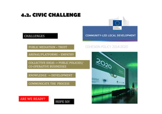 4.2. CIVIC CHALLENGE 
KNOWLEDGE -> DEVELOPMENT 
ARE WE READY? 
HOPE SO! 
CHALLENGES 
PUBLIC MEDIATION – TRUST 
ARENAS/PLATFORMS – EMPATHY 
COLLECTIVE IDEAS -> PUBLIC POLICIES/ 
CO-OPERATIVE BUSINESSES 
COMMUNICATE THE PROCESS 
 