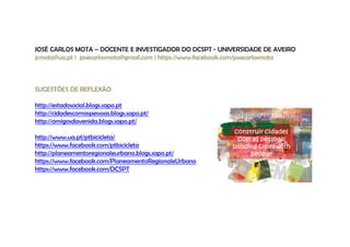 JOSÉ CARLOS MOTA – DOCENTE E INVESTIGADOR DO DCSPT - UNIVERSIDADE DE AVEIRO 
jcmota@ua.pt | josecarlosmota@gmail.com | https://www.facebook.com/josecarlosmota 
SUGESTÕES DE REFLEXÃO 
http://estadosocial.blogs.sapo.pt 
http://cidadescomaspessoas.blogs.sapo.pt/ 
http://amigosdavenida.blogs.sapo.pt/ 
http://www.ua.pt/ptbicicleta/ 
https://www.facebook.com/ptbicicleta 
http://planeamentoregionaleurbano.blogs.sapo.pt/ 
https://www.facebook.com/PlaneamentoRegionaleUrbano 
https://www.facebook.com/DCSPT 
