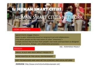 1. HUMAN SMART CITIES 
«NEW» APPROACH 
«governments engage citizens» 
«peer-to-peer relationship based on reciprocal trust and collaboration» 
«city where people are the main actors of urban “smartness”» 
«adopts services that are born from people’s real needs and have been co-designed 
through interactive, dialogic, and collaborative processes» 
RESULTS 
SMALL SCALE AND HIGH IMPACT PROJECTS 
MORE ROOTED IN THE LOCAL ENVIRONMENT 
HSC - PERIPHÈRIA PROJECT 
SOFT TECHNOLOGIES MAY HAVE BETTER ECONOMIC AND SOCIAL RETURNS 
OVERVIEW: http://www.smartcitiesitsallaboutpeople.net/ 
 