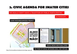2. CIVIC AGENDA FOR SMATER CITIES 
WE REALLY DON’T HAVE A TRADITION OF PUBLIC PARTICIPATION 
ALTHOUGHT… 
SOCIAL MEDIA AND PUBLIC SPACE 
THE POWE OF SOCIAL NETWORKS (REAL AND VIRTUAL) 
ALBOI NEIGHBOURHOOD PROJECT 
http://contraoalboicortadoaomeio.blogs.sapo.pt/ 
 