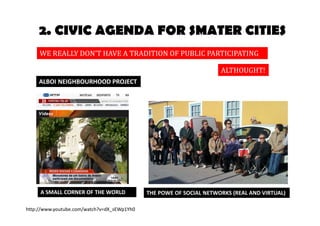 2. CIVIC AGENDA FOR SMATER CITIES 
WE REALLY DON’T HAVE A TRADITION OF PUBLIC PARTICIPATION 
A SMALL CORNER OF THE WORLD 
ALTHOUGHT! 
ALBOI NEIGHBOURHOOD PROJECT 
THE POWE OF SOCIAL NETWORKS (REAL AND VIRTUAL) 
http://www.youtube.com/watch?v=dX_sEWp1Yh0 
 