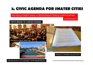 2. CIVIC AGENDA FOR SMATER CITIES 
WE REALLY DON’T HAVE A TRADITION OF PUBLIC PARTICIPATION 
ALTHOUGHT! 
FOOTH BRIDGE IN A WATER CHANNEL 
CROWDED PUBLIC MEETING 
PRODUCE OPINION COLLECTIVITY 
CAN WE BUILT A CITY AGAINST THEIR INHABITANTS? 
http://contrapontepedonalnocanalcentral.blogs.sapo.pt/ 
 