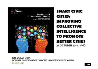 SMART CIVIC 
CITIES: 
IMPROVING 
COLLECTIVE 
INTELLIGENCE 
TO PROMOTE 
BETTER CITIES 
24 OCTOBER 2014 | VNG 
JOSÉ CARLOS MOTA 
DOCENTE E INVESTIGADOR DO DCSPT - UNIVERSIDADE DE AVEIRO 
jcmota@ua.pt 
LINK 
 