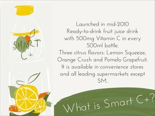What is Smart C+?
Launched in mid-2010
Ready-to-drink fruit juice drink
with 500mg Vitamin C in every
500ml bottle.
Three citrus flavors: Lemon Squeeze,
Orange Crush and Pomelo Grapefruit.
It is available in convenience stores
and all leading supermarkets except
SM.
 
