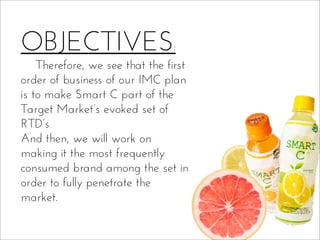 OBJECTIVES:
Therefore, we see that the first
order of business of our IMC plan
is to make Smart C part of the
Target Market’s evoked set of
RTD’s
And then, we will work on
making it the most frequently
consumed brand among the set in
order to fully penetrate the
market.
 