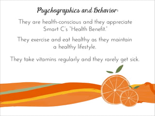 Psychographics and Behavior:
They take vitamins regularly and they rarely get sick.
They are health-conscious and they appreciate
Smart C’s “Health Benefit.”
They exercise and eat healthy as they maintain
a healthy lifestyle.
 