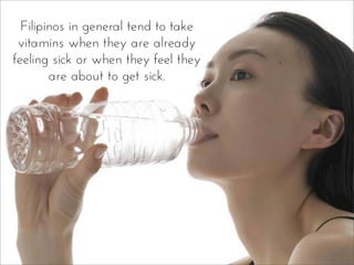 Filipinos in general tend to take
vitamins when they are already
feeling sick or when they feel they
are about to get sick.
 