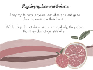 Psychographics and Behavior:
They try to have physical activities and eat good
food to maintain their health.
While they do not drink vitamins regularly, they claim
that they do not get sick often.
 
