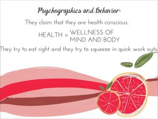 Psychographics and Behavior:
They claim that they are health conscious.
HEALTH = WELLNESS OF
MIND AND BODY
They try to eat right and they try to squeeze in quick work outs.
 