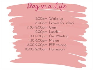 Day in a Life
Wake up
Leaves for school
Class
Lunch
Org Meeting
Majors
PEP training
Homework
5:00am
6:00am
7:30-12:00pm
12:00pm
1:00-1:30pm
1:30-6:00pm
6:00-9:00pm
10:00-12:00am
 