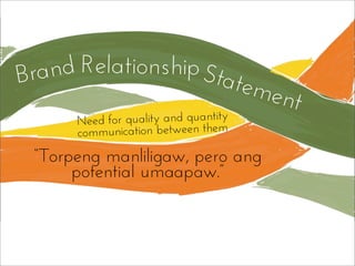 Need for quality and quantity
communication between them
Statement
Brand Relationship
“Torpeng manliligaw, pero ang
potential umaapaw.”
 