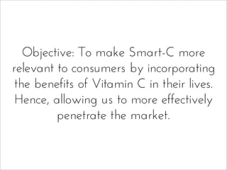Objective: To make Smart-C more
relevant to consumers by incorporating
the benefits of Vitamin C in their lives.
Hence, allowing us to more effectively
penetrate the market.
 