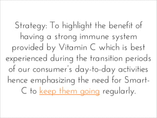 Strategy: To highlight the benefit of
having a strong immune system
provided by Vitamin C which is best
experienced during the transition periods
of our consumer’s day-to-day activities
hence emphasizing the need for Smart-
C to keep them going regularly.
 