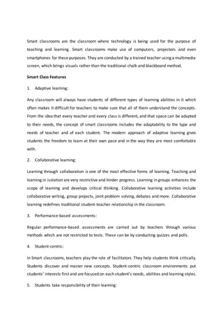 Smart classrooms are the classroom where technology is being used for the purpose of
teaching and learning. Smart classrooms make use of computers, projectors and even
smartphones for these purposes. They are conducted by a trained teacher using a multimedia
screen, which brings visuals rather than the traditional chalk and blackboard method.
Smart Class Features
1. Adaptive learning:
Any classroom will always have students of different types of learning abilities in it which
often makes it difficult for teachers to make sure that all of them understand the concepts.
From the idea that every teacher and every class is different, and that space can be adapted
to their needs, the concept of smart classrooms includes the adaptability to the type and
needs of teacher and of each student. The modern approach of adaptive learning gives
students the freedom to learn at their own pace and in the way they are most comfortable
with.
2. Collaborative learning:
Learning through collaboration is one of the most effective forms of learning. Teaching and
learning in isolation are very restrictive and hinder progress. Learning in groups enhances the
scope of learning and develops critical thinking. Collaborative learning activities include
collaborative writing, group projects, joint problem solving, debates and more. Collaborative
learning redefines traditional student-teacher relationship in the classroom.
3. Performance-based assessments:
Regular performance-based assessments are carried out by teachers through various
methods which are not restricted to tests. These can be by conducting quizzes and polls.
4. Student-centric:
In Smart classrooms, teachers play the role of facilitators. They help students think critically.
Students discover and master new concepts. Student-centric classroom environments put
students’ interests first and are focused on each student’s needs, abilities and learning styles.
5. Students take responsibility of their learning:
 