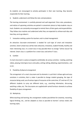As students are encouraged to actively participate in their own learning, they become
responsible for their learning.
6. Students understand and follow the rules and procedures:
The learning environment is carefully planned and well-organized. Class rules, procedures,
and notices of upcoming activities are posted in convenient places to help students stay on
track. Students are constantly encouraged to remind them of their goals and responsibilities.
They follow class routines and understand what they are expected to achieve each day and
how they are to go about it.
7. Innovative working system for teachers and in school management:
An attractive classroom environment is needed for such type of smart and innovative
activities. Smart school class will be more attractive, innovative, student friendly, healthy and
more interesting class. In a smart class it may possible there to arrange “online classes” by
internet. Smart class is a platform for e smart class and online IT class.
8. Comfort
A smart classroomis a place arranged to comfortably do various activities –reading, watching
videos, playing,listening to music and audios, writing, talking, debating, experimentation, and
so on.
9. Flexibility of physical arrangement
The arrangement of a smart classroom and its elements is such that it allows agile and easy
variations in activities, that is, make it possible to change student grouping, the type of
resources being used, use of various types of resources at the same time, ICT and non-ICT, for
different students to carry out different tasks, e.g., searching information, discussing,
watching a video, etc. The classrooms are supplied with varied furniture elements to achieve
flexibility of space arrangement.
10. Multiplicity
While teaching and learning, the arrangement enables possibilities for creativity, reasoning,
logical thinking, etc., and be adapted as close as possible to learners’ various needs and
learning styles.
 