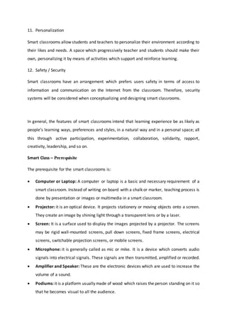 11. Personalization
Smart classrooms allow students and teachers to personalize their environment according to
their likes and needs. A space which progressively teacher and students should make their
own, personalizing it by means of activities which support and reinforce learning.
12. Safety / Security
Smart classrooms have an arrangement which prefers users safety in terms of access to
information and communication on the Internet from the classroom. Therefore, security
systems will be considered when conceptualizing and designing smart classrooms.
In general, the features of smart classrooms intend that learning experience be as likely as
people’s learning ways, preferences and styles, in a natural way and in a personal space; all
this through active participation, experimentation, collaboration, solidarity, rapport,
creativity, leadership, and so on.
Smart Class – Prerequisite
The prerequisite for the smart classrooms is:
 Computer or Laptop: A computer or laptop is a basic and necessary requirement of a
smart classroom. Instead of writing on board with a chalk or marker, teaching process is
done by presentation or images or multimedia in a smart classroom.
 Projector: it is an optical device. It projects stationery or moving objects onto a screen.
They create an image by shining light through a transparent lens or by a laser.
 Screen: It is a surface used to display the images projected by a projector. The screens
may be rigid wall-mounted screens, pull down screens, fixed frame screens, electrical
screens, switchable projection screens, or mobile screens.
 Microphone: it is generally called as mic or mike. It is a device which converts audio
signals into electrical signals. These signals are then transmitted, amplified or recorded.
 Amplifier and Speaker: These are the electronic devices which are used to increase the
volume of a sound.
 Podiums: it is a platform usually made of wood which raises the person standing on it so
that he becomes visual to all the audience.
 