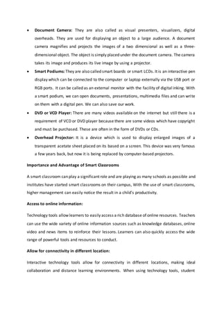  Document Camera: They are also called as visual presenters, visualizers, digital
overheads. They are used for displaying an object to a large audience. A document
camera magnifies and projects the images of a two dimensional as well as a three-
dimensional object. The object is simply placed under the document camera. The camera
takes its image and produces its live image by using a projector.
 Smart Podiums: They are also called smart boards or smart LCDs. It is an interactive pen
display which can be connected to the computer or laptop externally via the USB port or
RGB ports. It can be called as an external monitor with the facility of digital inking. With
a smart podium, we can open documents, presentations, multimedia files and can write
on them with a digital pen. We can also save our work.
 DVD or VCD Player: There are many videos available on the internet but still there is a
requirement of VCD or DVD player because there are some videos which have copyright
and must be purchased. These are often in the form of DVDs or CDs.
 Overhead Projector: It is a device which is used to display enlarged images of a
transparent acetate sheet placed on its based on a screen. This device was very famous
a few years back, but now it is being replaced by computer-based projectors.
Importance and Advantage of Smart Classrooms
A smart classroom can play a significant role and are playing as many schools as possible and
institutes have started smart classrooms on their campus, With the use of smart classrooms,
higher management can easily notice the result in a child’s productivity.
Access to online information:
Technology tools allow learners to easily access a rich database of online resources. Teachers
can use the wide variety of online information sources such as knowledge databases, online
video and news items to reinforce their lessons. Learners can also quickly access the wide
range of powerful tools and resources to conduct.
Allow for connectivity in different location:
Interactive technology tools allow for connectivity in different locations, making ideal
collaboration and distance learning environments. When using technology tools, student
 