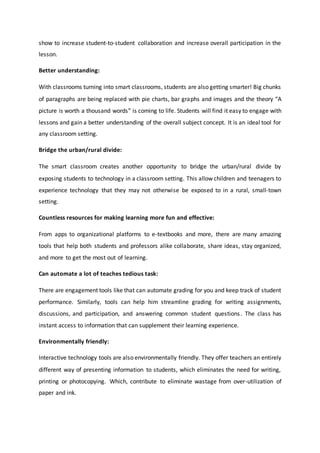 show to increase student-to-student collaboration and increase overall participation in the
lesson.
Better understanding:
With classrooms turning into smart classrooms, students are also getting smarter! Big chunks
of paragraphs are being replaced with pie charts, bar graphs and images and the theory “A
picture is worth a thousand words” is coming to life. Students will find it easy to engage with
lessons and gain a better understanding of the overall subject concept. It is an ideal tool for
any classroom setting.
Bridge the urban/rural divide:
The smart classroom creates another opportunity to bridge the urban/rural divide by
exposing students to technology in a classroom setting. This allow children and teenagers to
experience technology that they may not otherwise be exposed to in a rural, small-town
setting.
Countless resources for making learning more fun and effective:
From apps to organizational platforms to e-textbooks and more, there are many amazing
tools that help both students and professors alike collaborate, share ideas, stay organized,
and more to get the most out of learning.
Can automate a lot of teaches tedious task:
There are engagement tools like that can automate grading for you and keep track of student
performance. Similarly, tools can help him streamline grading for writing assignments,
discussions, and participation, and answering common student questions. The class has
instant access to information that can supplement their learning experience.
Environmentally friendly:
Interactive technology tools are also environmentally friendly. They offer teachers an entirely
different way of presenting information to students, which eliminates the need for writing,
printing or photocopying. Which, contribute to eliminate wastage from over-utilization of
paper and ink.
 