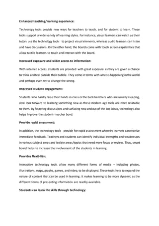 Enhanced teaching/learning experience:
Technology tools provide new ways for teachers to teach, and for student to learn. These
tools support a wide variety of learning styles. For instance, visual learners can watch as their
tutors use the technology tools to project visual elements, whereas audio learners can listen
and have discussions. On the other hand, the Boards come with touch screen capabilities that
allow tactile learners to touch and interact with the board.
Increased exposure and wider access to information:
With internet access, students are provided with great exposure as they are given a chance
to think and feeloutside their bubble. They come in terms with what is happening in the world
and perhaps even try to change the wrong.
Improved student engagement:
Students who hardly raise their hands in class or the back benchers who are usually sleeping,
now look forward to learning something new as these modern age tools are more relatable
to them. By fostering discussions and surfacing new and out of the box ideas, technology also
helps improve the student- teacher bond.
Provide rapid assessment:
In addition, the technology tools provide for rapid assessment whereby learners can receive
immediate feedback. Teachers and students can identify individual strengths and weaknesses
in various subject areas and isolate areas/topics that need more focus or review. Thus, smart
board helps to increase the involvement of the students in learning.
Provides Flexibility:
Interactive technology tools allow many different forms of media – including photos,
illustrations, maps, graphs, games, and video, to be displayed. These tools help to expand the
nature of content that can be used in learning. It makes learning to be more dynamic as the
different forms of presenting information are readily available.
Students can learn life skills through technology:
 