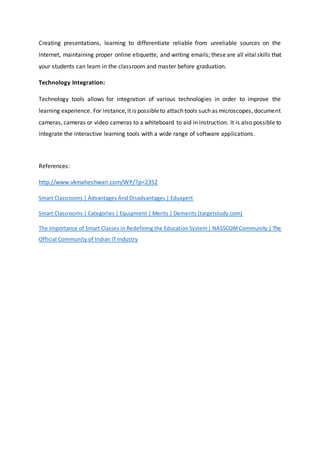 Creating presentations, learning to differentiate reliable from unreliable sources on the
Internet, maintaining proper online etiquette, and writing emails; these are all vital skills that
your students can learn in the classroom and master before graduation.
Technology Integration:
Technology tools allows for integration of various technologies in order to improve the
learning experience. For instance,it is possibleto attach tools such as microscopes, document
cameras, cameras or video cameras to a whiteboard to aid in instruction. It is also possible to
integrate the interactive learning tools with a wide range of software applications.
References:
http://www.vkmaheshwari.com/WP/?p=2352
Smart Classrooms | Advantages And Disadvantages | Eduxpert
Smart Classrooms | Categories | Equipment | Merits | Demerits (targetstudy.com)
The Importance of Smart Classes in Redefining the EducationSystem| NASSCOMCommunity | The
Official Community of Indian IT Industry
 