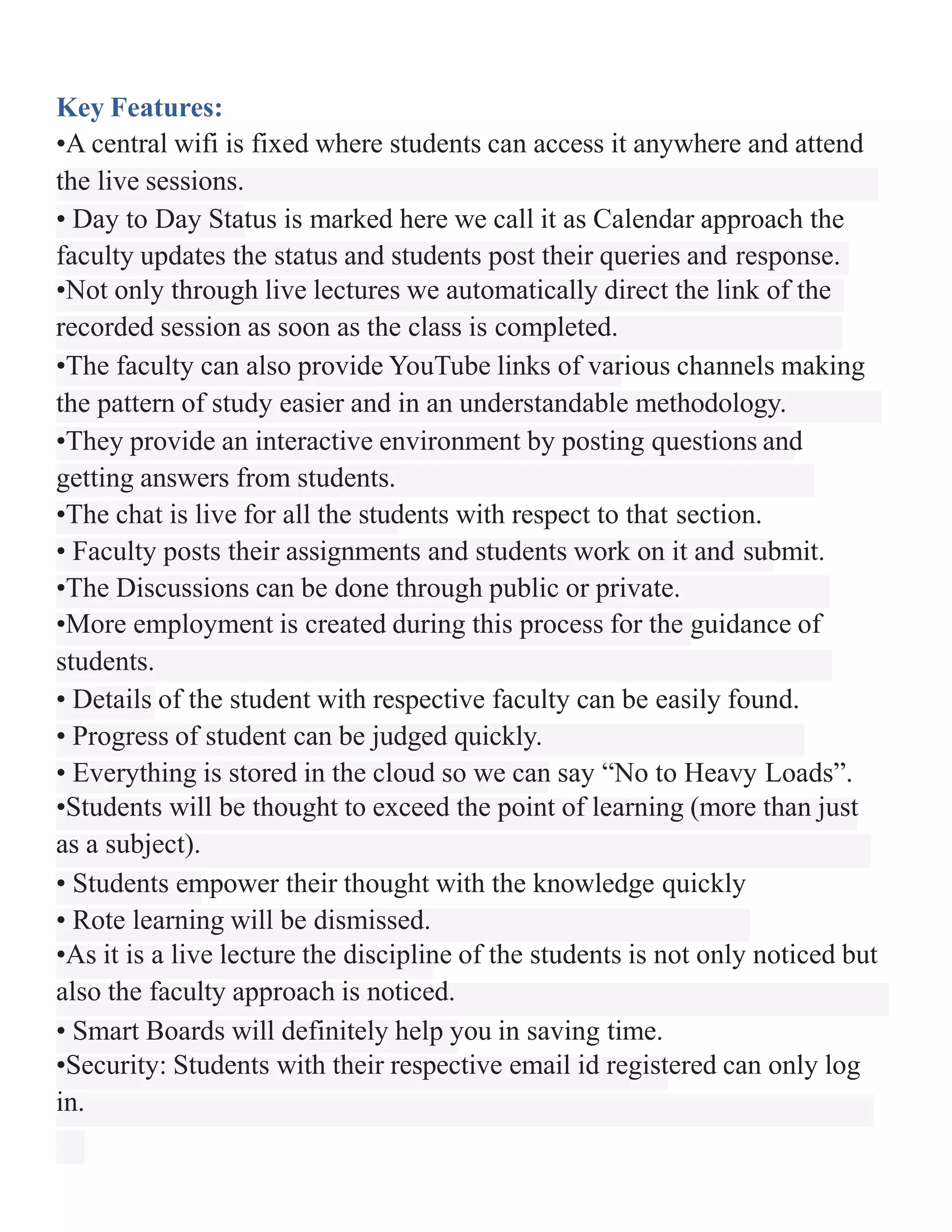 Key Features:
•A central wifi is fixed where students can access it anywhere and attend
the live sessions.
• Day to Day Status is marked here we call it as Calendar approach the
faculty updates the status and students post their queries and response.
•Not only through live lectures we automatically direct the link of the
recorded session as soon as the class is completed.
•The faculty can also provide YouTube links of various channels making
the pattern of study easier and in an understandable methodology.
•They provide an interactive environment by posting questions and
getting answers from students.
•The chat is live for all the students with respect to that section.
• Faculty posts their assignments and students work on it and submit.
•The Discussions can be done through public or private.
•More employment is created during this process for the guidance of
students.
• Details of the student with respective faculty can be easily found.
• Progress of student can be judged quickly.
• Everything is stored in the cloud so we can say “No to Heavy Loads”.
•Students will be thought to exceed the point of learning (more than just
as a subject).
• Students empower their thought with the knowledge quickly
• Rote learning will be dismissed.
•As it is a live lecture the discipline of the students is not only noticed but
also the faculty approach is noticed.
• Smart Boards will definitely help you in saving time.
•Security: Students with their respective email id registered can only log
in.
 