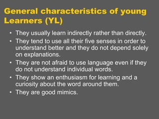 General characteristics of young
Learners (YL)
• They usually learn indirectly rather than directly.
• They tend to use all their five senses in order to
understand better and they do not depend solely
on explanations.
• They are not afraid to use language even if they
do not understand individual words.
• They show an enthusiasm for learning and a
curiosity about the word around them.
• They are good mimics.

 