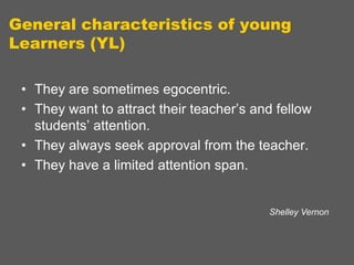 General characteristics of young
Learners (YL)
• They are sometimes egocentric.
• They want to attract their teacher‟s and fellow
students‟ attention.
• They always seek approval from the teacher.
• They have a limited attention span.

Shelley Vernon

 