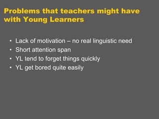 Problems that teachers might have
with Young Learners
•
•
•
•

Lack of motivation – no real linguistic need
Short attention span
YL tend to forget things quickly
YL get bored quite easily

 