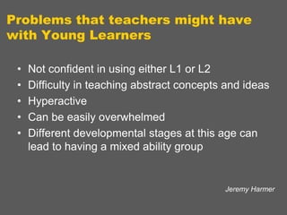 Problems that teachers might have
with Young Learners
•
•
•
•
•

Not confident in using either L1 or L2
Difficulty in teaching abstract concepts and ideas
Hyperactive
Can be easily overwhelmed
Different developmental stages at this age can
lead to having a mixed ability group

Jeremy Harmer

 