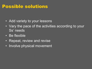 Possible solutions
• Add variety to your lessons
• Vary the pace of the activities according to your
Ss‟ needs
• Be flexible
• Repeat, review and revise
• Involve physical movement

 
