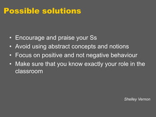 Possible solutions
•
•
•
•

Encourage and praise your Ss
Avoid using abstract concepts and notions
Focus on positive and not negative behaviour
Make sure that you know exactly your role in the
classroom

Shelley Vernon

 