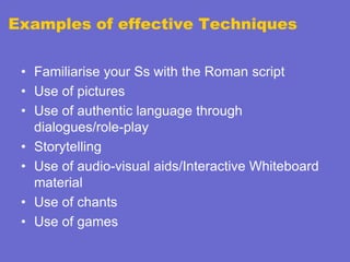 Examples of effective Techniques
• Familiarise your Ss with the Roman script
• Use of pictures
• Use of authentic language through
dialogues/role-play
• Storytelling
• Use of audio-visual aids/Interactive Whiteboard
material
• Use of chants
• Use of games

 