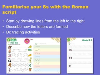 Familiarise your Ss with the Roman
script
• Start by drawing lines from the left to the right
• Describe how the letters are formed
• Do tracing activities

 