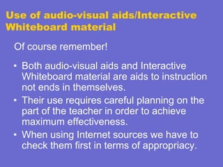 Use of audio-visual aids/Interactive
Whiteboard material
Of course remember!

• Both audio-visual aids and Interactive
Whiteboard material are aids to instruction
not ends in themselves.
• Their use requires careful planning on the
part of the teacher in order to achieve
maximum effectiveness.
• When using Internet sources we have to
check them first in terms of appropriacy.

 