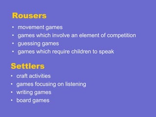 Rousers
•
•
•
•

movement games
games which involve an element of competition
guessing games
games which require children to speak

Settlers
•
•
•
•

craft activities
games focusing on listening
writing games
board games

 