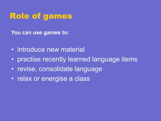 Role of games
You can use games to:

•
•
•
•

introduce new material
practise recently learned language items
revise, consolidate language
relax or energise a class

 