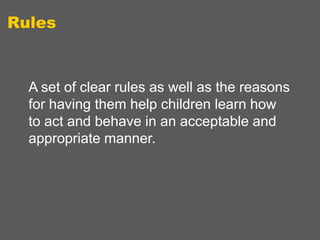 Rules

A set of clear rules as well as the reasons
for having them help children learn how
to act and behave in an acceptable and
appropriate manner.

 