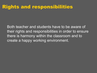 Rights and responsibilities

Both teacher and students have to be aware of
their rights and responsibilities in order to ensure
there is harmony within the classroom and to
create a happy working environment.

 